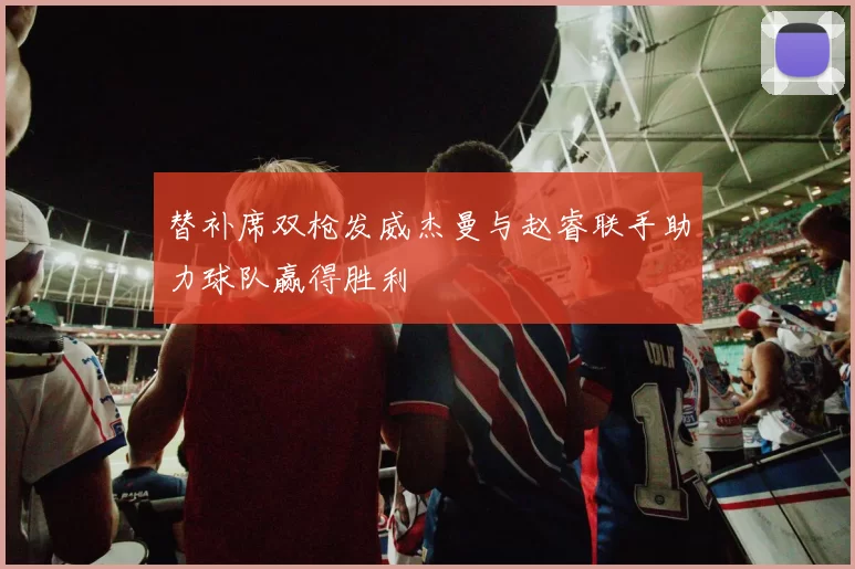 替补席双枪发威杰曼与赵睿联手助力球队赢得胜利