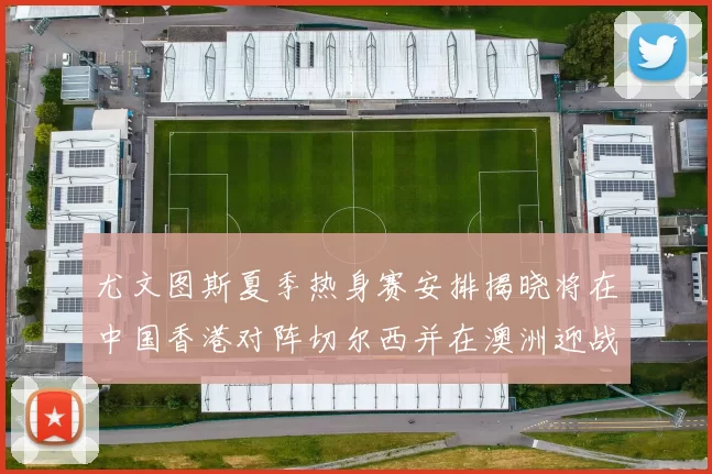 尤文图斯夏季热身赛安排揭晓将在中国香港对阵切尔西并在澳洲迎战国米