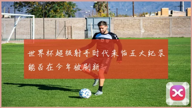 世界杯超级射手时代来临五大纪录能否在今年被刷新