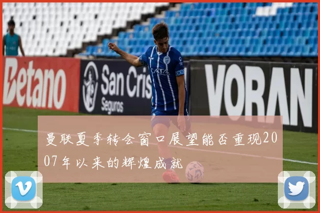 曼联夏季转会窗口展望能否重现2007年以来的辉煌成就