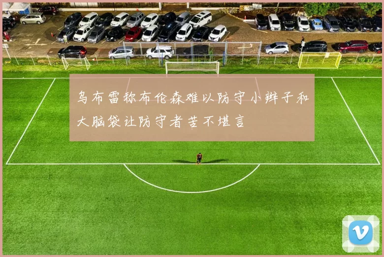 乌布雷称布伦森难以防守小辫子和大脑袋让防守者苦不堪言