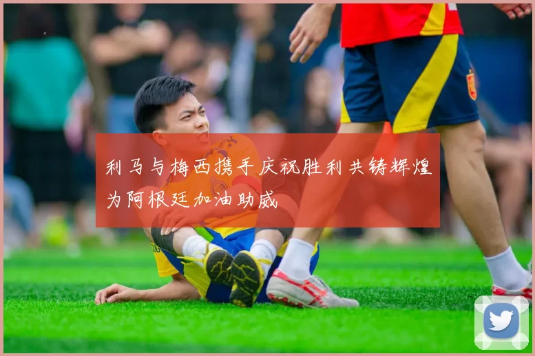 利马与梅西携手庆祝胜利共铸辉煌为阿根廷加油助威