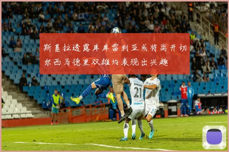 斯基拉透露库库雷利亚或将离开切尔西马德里双雄均表现出兴趣