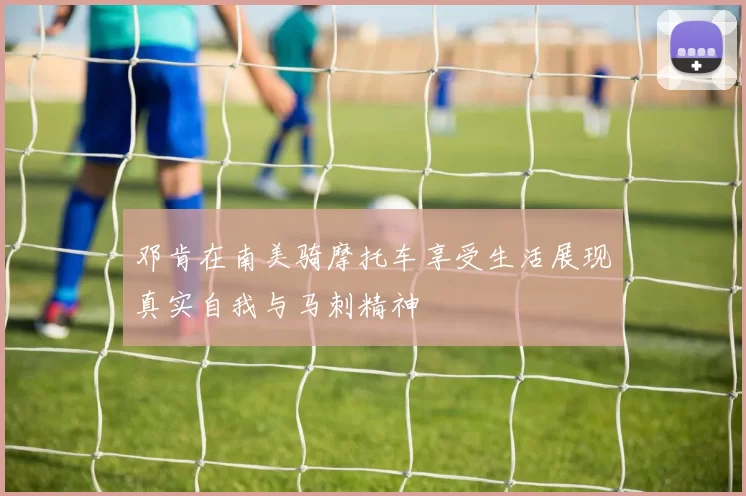 邓肯在南美骑摩托车享受生活展现真实自我与马刺精神