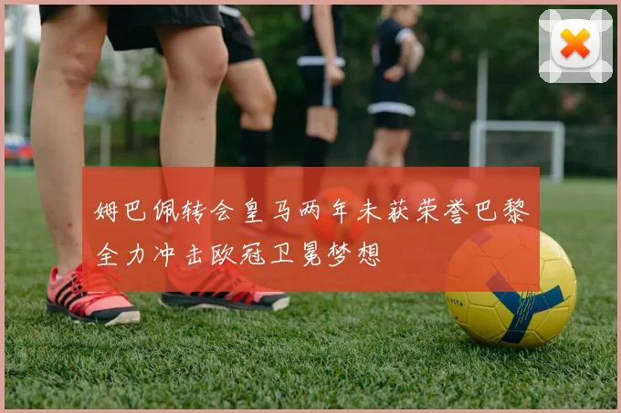 姆巴佩转会皇马两年未获荣誉巴黎全力冲击欧冠卫冕梦想