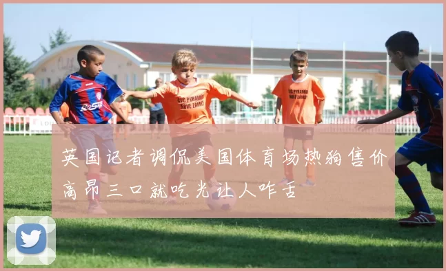 英国记者调侃美国体育场热狗售价高昂三口就吃光让人咋舌