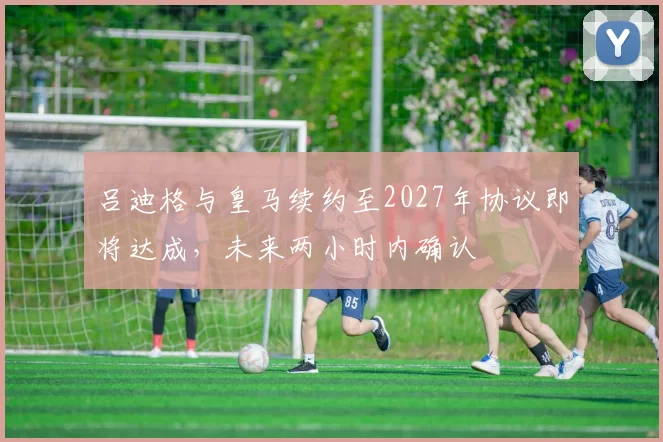 吕迪格与皇马续约至2027年协议即将达成，未来两小时内确认