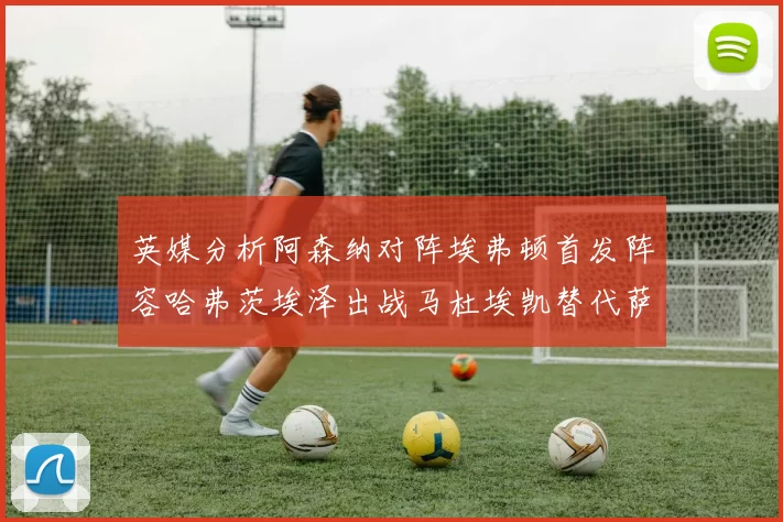英媒分析阿森纳对阵埃弗顿首发阵容哈弗茨埃泽出战马杜埃凯替代萨卡