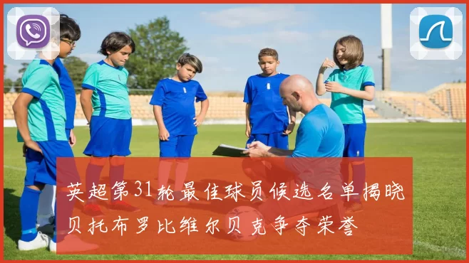 英超第31轮最佳球员候选名单揭晓贝托布罗比维尔贝克争夺荣誉