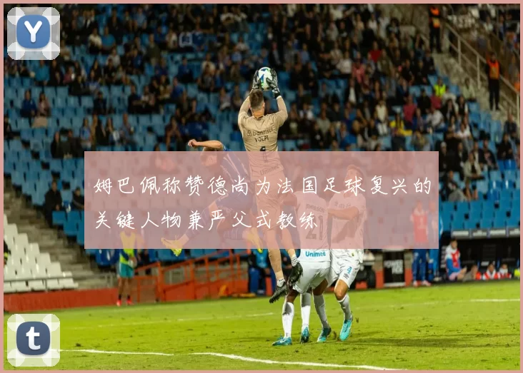 姆巴佩称赞德尚为法国足球复兴的关键人物兼严父式教练