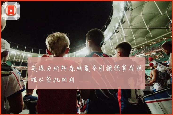 英媒分析阿森纳夏季引援预算有限难以签托纳利