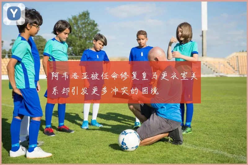 阿韦洛亚被任命修复皇马更衣室关系却引发更多冲突的困境