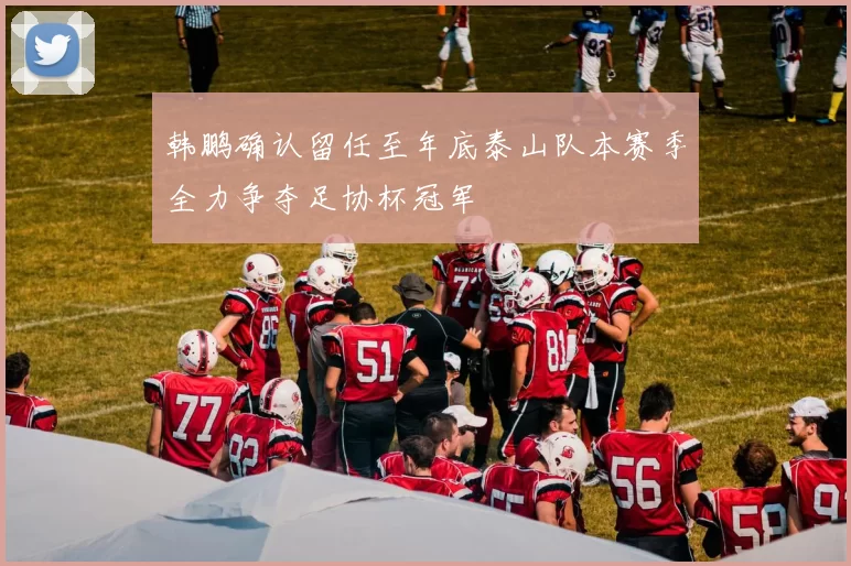 韩鹏确认留任至年底泰山队本赛季全力争夺足协杯冠军