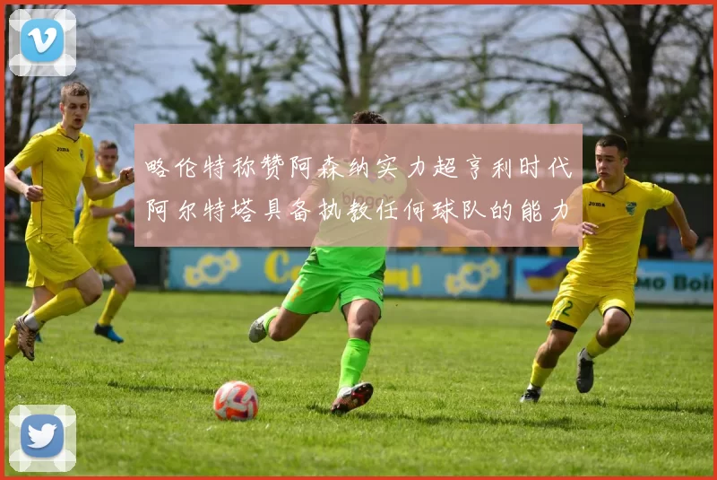 略伦特称赞阿森纳实力超亨利时代阿尔特塔具备执教任何球队的能力