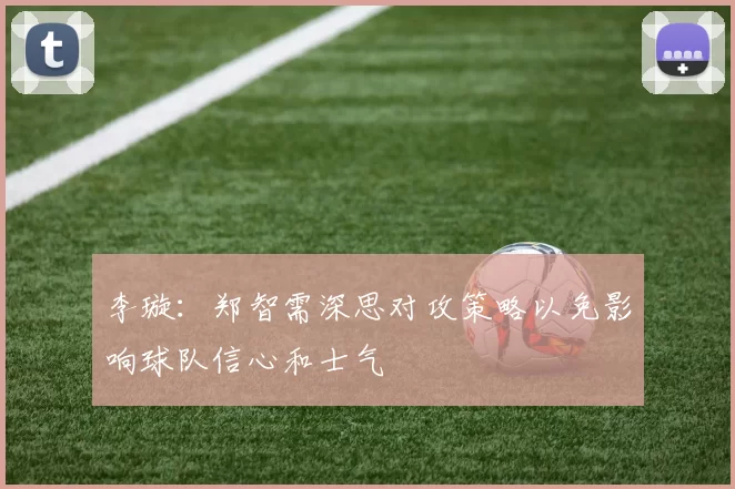 李璇：郑智需深思对攻策略以免影响球队信心和士气