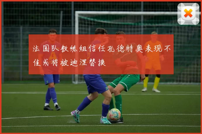 法国队教练组信任孔德特奥表现不佳或将被迪涅替换