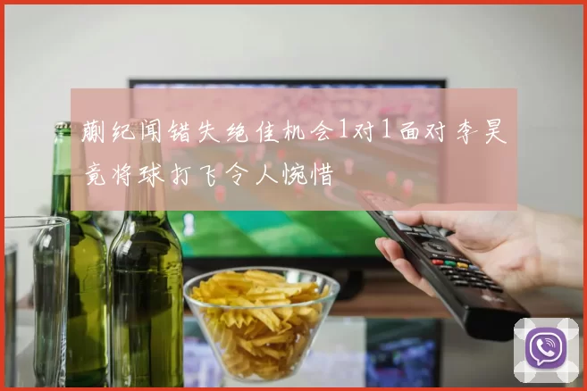 蒯纪闻错失绝佳机会1对1面对李昊竟将球打飞令人惋惜